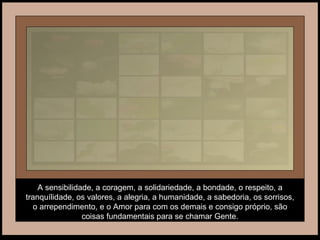 A sensibilidade, a coragem, a solidariedade, a bondade, o respeito, a tranquílidade, os valores, a alegria, a humanidade, a sabedoria, os sorrisos, o arrependimento, e o Amor para com os demais e consigo próprio, são coisas fundamentais para se chamar Gente. 