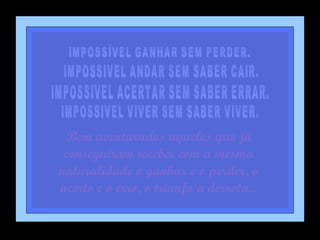 IMPOSSÍVEL GANHAR SEM PERDER. IMPOSSIVEL ANDAR SEM SABER CAIR. IMPOSSIVEL ACERTAR SEM SABER ERRAR. IMPOSSIVEL VIVER SEM SABER VIVER. Bem aventurados aqueles que já conseguiram receber com a mesma naturalidade o ganhar e o perder, o acerto e o erro, o triunfo a derrota... 