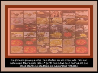 Eu gosto de gente que vibra, que não tem de ser empurrada, mas que sabe o que fazer e quer fazer. A gente que cultiva seus sonhos até que esses sonhos se apoderem de suas própria realidade. 