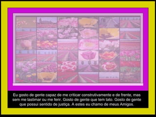Eu gosto de gente capaz de me criticar construtivamente e de frente, mas sem me lastimar ou me ferir. Gosto de gente que tem tato. Gosto de gente que possui sentido de justiça. A estes eu chamo de meus Amigos. 