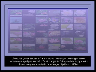 Gosto de gente sincera e franca, capaz de se opor com argumentos razoáveis a qualquer decisão. Gosto de gente fiel e persistente, que não descansa quando se trata de alcançar objetivos e idéias. 