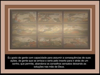 Eu gosto de gente com capacidade para assumir a consequências de suas ações, de gente que se arrisca o certo pelo inserto para ir atrás de um sonho, que permite, abandona os conselhos sensatos deixando as soluções nas mão de Deus. 