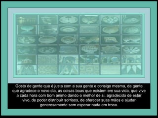 Gosto de gente que é justa com a sua gente e consigo mesma, da gente que agradece o novo dia, as coisas boas que existem em sua vida, que vive a cada hora com bom animo dando o melhor de si, agradecido de estar vivo, de poder distribuir sorrisos, de oferecer suas mãos e ajudar generosamente sem esperar nada em troca. 