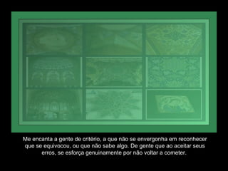 Me encanta a gente de critério, a que não se envergonha em reconhecer que se equivocou, ou que não sabe algo. De gente que ao aceitar seus erros, se esforça genuinamente por não voltar a cometer.  