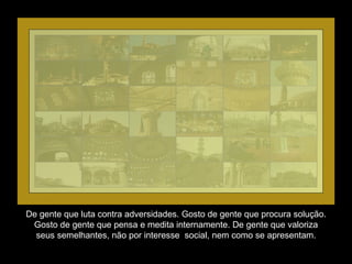 De gente que luta contra adversidades. Gosto de gente que procura solução. Gosto de gente que pensa e medita internamente. De gente que valoriza seus semelhantes, não por interesse  social, nem como se apresentam. 