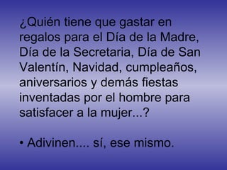 ¿Quién tiene que gastar en regalos para el Día de la Madre, Día de la Secretaria, Día de San Valentín, Navidad, cumpleaños, aniversarios y demás fiestas inventadas por el hombre para satisfacer a la mujer...?  • Adivinen.... sí, ese mismo.  