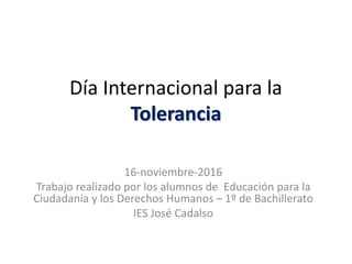 Día Internacional para la
Tolerancia
16-noviembre-2016
Trabajo realizado por los alumnos de Educación para la
Ciudadanía y los Derechos Humanos – 1º de Bachillerato
IES José Cadalso
 