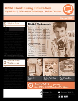 UNM Continuing Education
  Digital Arts | Information Technology | Online Courses


                                                                                          Spring 2013


                                           Digital Photography
  Jan                                      Learn the basics of photography as you
                                           explore the capabilities of your digital
   24                                      camera. Discover what aperture, shutter
Digital Arts Information Session           speed, and white balance are and how
Thursday, 5:15pm-6:30pm                    they affect your photographs. Find out
                                           how and when to use flash, and experi-
Join us for a free information ses-        ment with photographic composition to
sion on our Digital Arts programs.         get the most out of your camera—and
Get information on certificate             yourself!
programs, courses and employment
information for Graphic Design,            Photography with a
Web Design and Development,                Digital Camera, 55801	 $289
Digital Photography, Digital Film-
making, Multimedia, Instructional          Jan 16-Feb 6	   6:00pm-9:00pm
Media, Music Production, Apple             Jan 31-Feb 21	 6:00pm-9:00pm
Certified Professional, Apple com-
                                           Feb 13-Mar 6	   6:00pm-9:00pm
puter maintenance and more.
                                           Apr 6-27	       1:00pm-4:00pm
FREE sessions open to the public. No
need to register. Held at UNM Continu-     Apr 26-May 17	 1:00pm-4:00pm
ing Education, 1634 University Blvd. NE.




  Jan    CompTIA Certifications
   23    for Systems Engineering
          Learn the skills in-demand
for supporting and managing today’s
complex computer networks. Com-
puter technicians support local area
networks, workstations, switches,          iPad & iOS                 Online Portfolios   WordPress Blog
printers and peripherals. These            May 6                      March 12            May 6
positions require a broad knowledge
of network integration, network
interoperability, communication
technologies, network protocols and
                                                       AutoCAD         | January 31
security. Classes starting in January.                 AutoCAD with 3D Modeling Certificate

                                                                     Contact Us            Connect With Us

                                                                     505-277-0077
                                                                     dce.unm.edu/unm
 