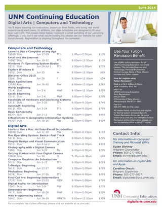 UNM Continuing Education
Digital Arts | Computers and Technology
You’ll enjoy meeting our instructors, experts in their fields, who bring real world
experience to each class. In addition, our class schedules are designed to fit your
busy work life. The classes listed below represent a small sampling of our upcoming
offerings. If you don’t see what you’re looking for, please see our website for addi-
tional classes. Registration is ongoing throughout the semester.
For a complete list of class offerings, please visit our website at ce.unm.edu.
For information on Computer
Training and Microsoft Office
Sujen Diviney
Program Coordinator
Phone: 505-277-6033
Email: divineys@unm.edu
For information on Digital Arts
and Apple
Caroline Orcutt
Program Supervisor
Phone: 505-277-6037
Email: digitalarts@dce.unm.edu
Contact Info:
digitalarts.unm.edu
Use UNM’s tuition remission for all
UNM Continuing Education non-credit
classes. This includes Business and
Technology, Personal Enrichment,
Online Courses, Story of New Mexico
courses and Osher classes.
How do I register using
Tuition Remission?
Walk it in: M-F, 8:00am-5:00pm
1634 University Blvd. NE
Mail it in:
UNM Continuing Education
Attn: Registration
MSC07 4030
1 University of New Mexico
Albuquerque, NM 87131-0001
Fax it in:
505-277-1990 (24 hrs a day)
All classes listed on this flyer are eligible
for the full tuition remission benefit.
Tuition Remission forms can be found
online at ce.unm.edu. For complete Tuition
Remission policy information, please con-
tact the benefits office at 505-277-myHR.
Use Your Tuition
Remission Benefit
Computers and Technology
Learn to Use a Computer at any Age
51010	SUA	 Jun 17-19	 TTh	 1:00pm-5:00pm	 $139
Email and the Internet
51012	SUA	 Jun 10-12	 TTh	 8:00am-12:00pm	 $139
Windows 7: Operating System Basics
51101	SUA	 Jun 24-Jul 1	 TTh	 1:00pm-5:00pm	 $279
Explore Windows 8
51201	SUA	 Jun 25	 W	 8:00am-12:00pm	 $99
Discover Office 2010
52011	SUA	 Jun 20	 F	 8:00am-12:00pm	 $99
Basic Applications
52030	AUA	 Jun 16-18	 MW	 8:00am-12:00pm	 $219
Word: Beginning
52141	SUA	 Jun 2-6	 MWF	 8:00am-12:00pm	 $279
Excel: Beginning
52161	SUA	 Jun 2-6	 MWF	 1:00pm-5:00pm	 $279
Essentials of Hardware and Operating Systems
63131	SUB	 Jun 3-26	 TTh	 6:00pm-9:30pm	 $749
AutoCAD: Beginning
69111	SUA	 Jun 3-24	 TTh	 6:00pm-9:00pm	 $799
Basic Cartography
69304	SUA	 Jun 2-11	 MW	 1:00pm-5:00pm	 $469
Introduction to Geographic Information Systems
69305	SUA	 Jun 16-25	 MW	 1:00pm-5:00pm	 $499
Digital Arts
Learn to Use a Mac: An Easy-Paced Introduction
54010	SUA	 Jun 11-18	 MW	 6:00pm-8:45pm	 $159
Mac Operating System: Basics—Fast Track
54111	SUA	 Jun 13	 F	 8:00am-5:00pm	 $299
Graphic Design and Visual Communication
55101	SUA	 Jun 4-Jul 2	 W	 5:30pm-8:30pm	 $339
Photography with a Digital Camera
55801	SUA	 Jun 5-26	 Th	 6:00pm-9:00pm	 $299
Getting Started with Your Digital Camera
55808	SUA	 Jun 30	 M	 5:30pm-8:30pm	 $99
Computer Graphics: An Introduction
56101	SUA	 Jun 3-12	 TTh	 6:00pm-9:00pm	 $299
InDesign: Beginning
56121	SUA	 Jun 23-27	 MWF	 1:00pm-5:00pm	 $299
Photoshop: Beginning
56311	SUA	 Jun 17-26	 TTh	 6:00pm-9:00pm	 $299
Final Cut Pro: Beginning-Intermediate
57322	SUA	 Jun 23-25	 MTW	 8:00am-5:00pm	 $799
Digital Audio: An Introduction
57601	SUA	 Jun 2-9	 MW	 6:00pm-9:00pm	 $279
Dreamweaver: Beginning
58121	SUA	 Jun 16-20	 MWF	 1:00pm-5:00pm	 $299
Web Programming Basics
58401	SUA	 Jun 16-19	 MTWTh	 9:00am-12:00pm	 $329
June 2014
 