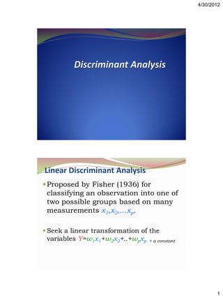 4/30/2012




Linear Discriminant Analysis
 Proposed by Fisher (1936) for
 classifying an observation into one of
 two possible groups based on many
 measurements x1,x2,…xp.

 Seek a linear transformation of the
  variables Y=w1x1+w2x2+..+wpxp + a constant




                                                      1
 