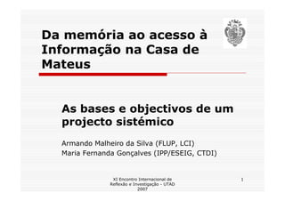 Da memória ao acesso à
Informação na Casa de
Mateus


  As bases e objectivos de um
  projecto sistémico
  Armando Malheiro da Silva (FLUP, LCI)
  Maria Fernanda Gonçalves (IPP/ESEIG, CTDI)


                XI Encontro Internacional de    1
               Reflexão e Investigação - UTAD
                            2007