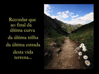 Recordar que  ao final da  última curva  da última trilha da última estrada desta vida terrena... 