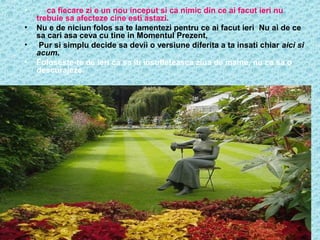 •
•
•
•

… ca fiecare zi e un nou inceput si ca nimic din ce ai facut ieri nu
trebuie sa afecteze cine esti astazi.
Nu e de niciun folos sa te lamentezi pentru ce ai facut ieri Nu ai de ce
sa cari asa ceva cu tine in Momentul Prezent,
Pur si simplu decide sa devii o versiune diferita a ta insati chiar aici si
acum.
Foloseste-te de ieri ca sa iti insufleteasca ziua de maine, nu ca sa o
descurajeze.

 