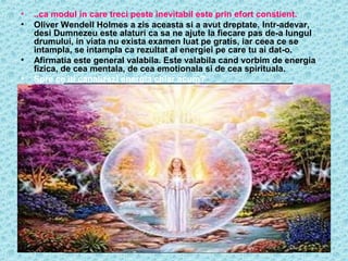 •
•

•
•

..ca modul in care treci peste inevitabil este prin efort constient.
Oliver Wendell Holmes a zis aceasta si a avut dreptate. Intr-adevar,
desi Dumnezeu este alaturi ca sa ne ajute la fiecare pas de-a lungul
drumului, in viata nu exista examen luat pe gratis, iar ceea ce se
intampla, se intampla ca rezultat al energiei pe care tu ai dat-o.
Afirmatia este general valabila. Este valabila cand vorbim de energia
fizica, de cea mentala, de cea emotionala si de cea spirituala.
Spre ce iti canalizezi energia chiar acum?

 