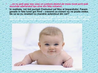 •
•
•

…ca nu poti gasi sau crea un costum destul de mare incat sa-ti poti
ascunde adevaratul tau sine din fata nimanui.
In realitate, noi toti purtam Costumul cel Nou al Imparatului. Facem
parada in fata lumii goi fiind – crezand ca nimeni nu ne poate vedea.
De ce sa nu revelam cu mandrie autenticul din noi?
Sa nu iti pese daca cineva te respinge si daca vei fi singur. Esti Tu cel
adevarat de care toti se indragostesc – si pe care Dumnezeu il adora.

 