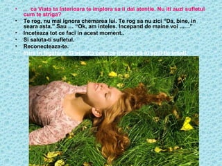 •
•
•
•
•
•

… ca Viata ta Interioara te implora sa ii dai atentie. Nu iti auzi sufletul
cum te striga?
Te rog, nu mai ignora chemarea lui. Te rog sa nu zici “Da, bine, in
seara asta.” Sau … “Ok, am inteles. Incepand de maine voi ...…”
Inceteaza tot ce faci in acest moment..
Si saluta-ti sufletul.
Reconecteaza-te.
Intra in legatura. Si asculta ceea ce incerci sa iti spui tie insati.

 
