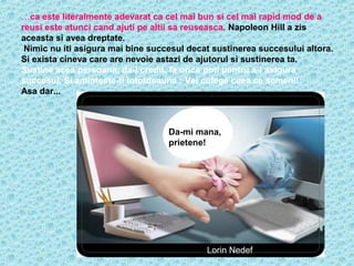 …ca este literalmente adevarat ca cel mai bun si cel mai rapid mod de a
reusi este atunci cand ajuti pe altii sa reuseasca. Napoleon Hill a zis
aceasta si avea dreptate.
Nimic nu iti asigura mai bine succesul decat sustinerea succesului altora.
Si exista cineva care are nevoie astazi de ajutorul si sustinerea ta.
Sustine acea persoana, da-i credit, fa orice poti pentru a-i asigura
succesul. Si aminteste-ti intotdeauna : Vei culege ceea ce semeni!
Asa dar...

Da-mi mana,
prietene!

Lorin Nedef

 