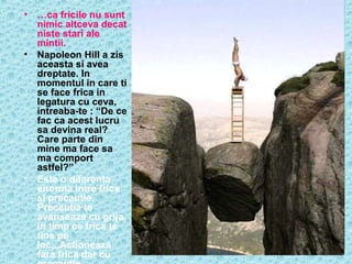 •

…ca fricile nu sunt
nimic altceva decat
niste stari ale
mintii.
• Napoleon Hill a zis
aceasta si avea
dreptate. In
momentul in care ti
se face frica in
legatura cu ceva,
intreaba-te : “De ce
fac ca acest lucru
sa devina real?
Care parte din
mine ma face sa
ma comport
astfel?”
• Este o diferenta
enorma intre frica
si precautie.
Precautia te
avanseaza cu grija,
in timp ce frica te
tine pe
loc,..Actioneaza
fara frica dar cu

 