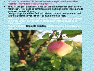 •
•

•
•

ca daca te “zburlesti” la fiecare comentariu pe care il consideri
“insulta”, nu vei fi niciodata “in pace”.
Si nu iti vei gasi pacea nici daca vei tot evita prezenta celor care te
“zburlesc”. Poti doar sa termini atat de multe prietenii, incat pana la
urma vei ramane singur.
Desigur ca poti sa iti tot faci noi prieteni dar mai devreme sau mai
tarziu si acestia te vor “zburli” si atunci ce o sa faci?
Poate ca o cale mai buna ar fi sa lasi “zburleala” sa treaca pe langa
tine. Caci rareori persoanele in cauza chiar intentioneaza sa te
“zburleasca”.
Asa ca o usoara toleranta si iertare zilnica este mai buna decat un
mar…

 