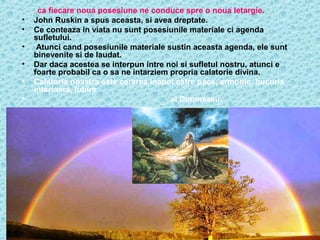 •

•
•
•
•
•
•

ca fiecare noua posesiune ne conduce spre o noua letargie.
John Ruskin a spus aceasta, si avea dreptate.
Ce conteaza in viata nu sunt posesiunile materiale ci agenda
sufletului.
Atunci cand posesiunile materiale sustin aceasta agenda, ele sunt
binevenite si de laudat.
Dar daca acestea se interpun intre noi si sufletul nostru, atunci e
foarte probabil ca o sa ne intarziem propria calatorie divina.
Calatoria noastra este cararea inapoi catre pace, armonie, bucuria
interioara, iubire
si Dumnezeu.
…

 