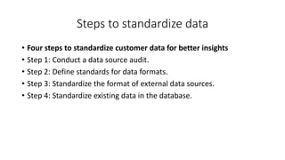 Steps to standardize data
• Four steps to standardize customer data for better insights
• Step 1: Conduct a data source audit.
• Step 2: Define standards for data formats.
• Step 3: Standardize the format of external data sources.
• Step 4: Standardize existing data in the database.
 