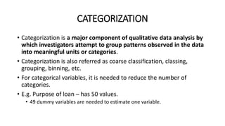 CATEGORIZATION
• Categorization is a major component of qualitative data analysis by
which investigators attempt to group patterns observed in the data
into meaningful units or categories.
• Categorization is also referred as coarse classification, classing,
grouping, binning, etc.
• For categorical variables, it is needed to reduce the number of
categories.
• E.g. Purpose of loan – has 50 values.
• 49 dummy variables are needed to estimate one variable.
 