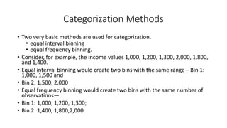 Categorization Methods
• Two very basic methods are used for categorization.
• equal interval binning
• equal frequency binning.
• Consider, for example, the income values 1,000, 1,200, 1,300, 2,000, 1,800,
and 1,400.
• Equal interval binning would create two bins with the same range—Bin 1:
1,000, 1,500 and
• Bin 2: 1,500, 2,000
• Equal frequency binning would create two bins with the same number of
observations—
• Bin 1: 1,000, 1,200, 1,300;
• Bin 2: 1,400, 1,800,2,000.
 