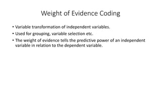 Weight of Evidence Coding
• Variable transformation of independent variables.
• Used for grouping, variable selection etc.
• The weight of evidence tells the predictive power of an independent
variable in relation to the dependent variable.
 