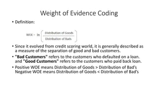 Weight of Evidence Coding
• Definition:
• Since it evolved from credit scoring world, it is generally described as
a measure of the separation of good and bad customers.
• "Bad Customers" refers to the customers who defaulted on a loan.
and "Good Customers" refers to the customers who paid back loan.
• Positive WOE means Distribution of Goods > Distribution of Bad’s
Negative WOE means Distribution of Goods < Distribution of Bad’s
 