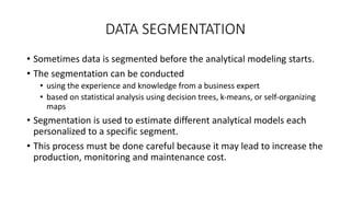 DATA SEGMENTATION
• Sometimes data is segmented before the analytical modeling starts.
• The segmentation can be conducted
• using the experience and knowledge from a business expert
• based on statistical analysis using decision trees, k‐means, or self‐organizing
maps
• Segmentation is used to estimate different analytical models each
personalized to a specific segment.
• This process must be done careful because it may lead to increase the
production, monitoring and maintenance cost.
 