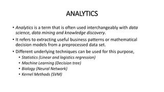 ANALYTICS
• Analytics is a term that is often used interchangeably with data
science, data mining and knowledge discovery.
• It refers to extracting useful business patterns or mathematical
decision models from a preprocessed data set.
• Different underlying techniques can be used for this purpose,
• Statistics (Linear and logistics regression)
• Machine Learning (Decision tree)
• Biology (Neural Network)
• Kernel Methods (SVM)
 