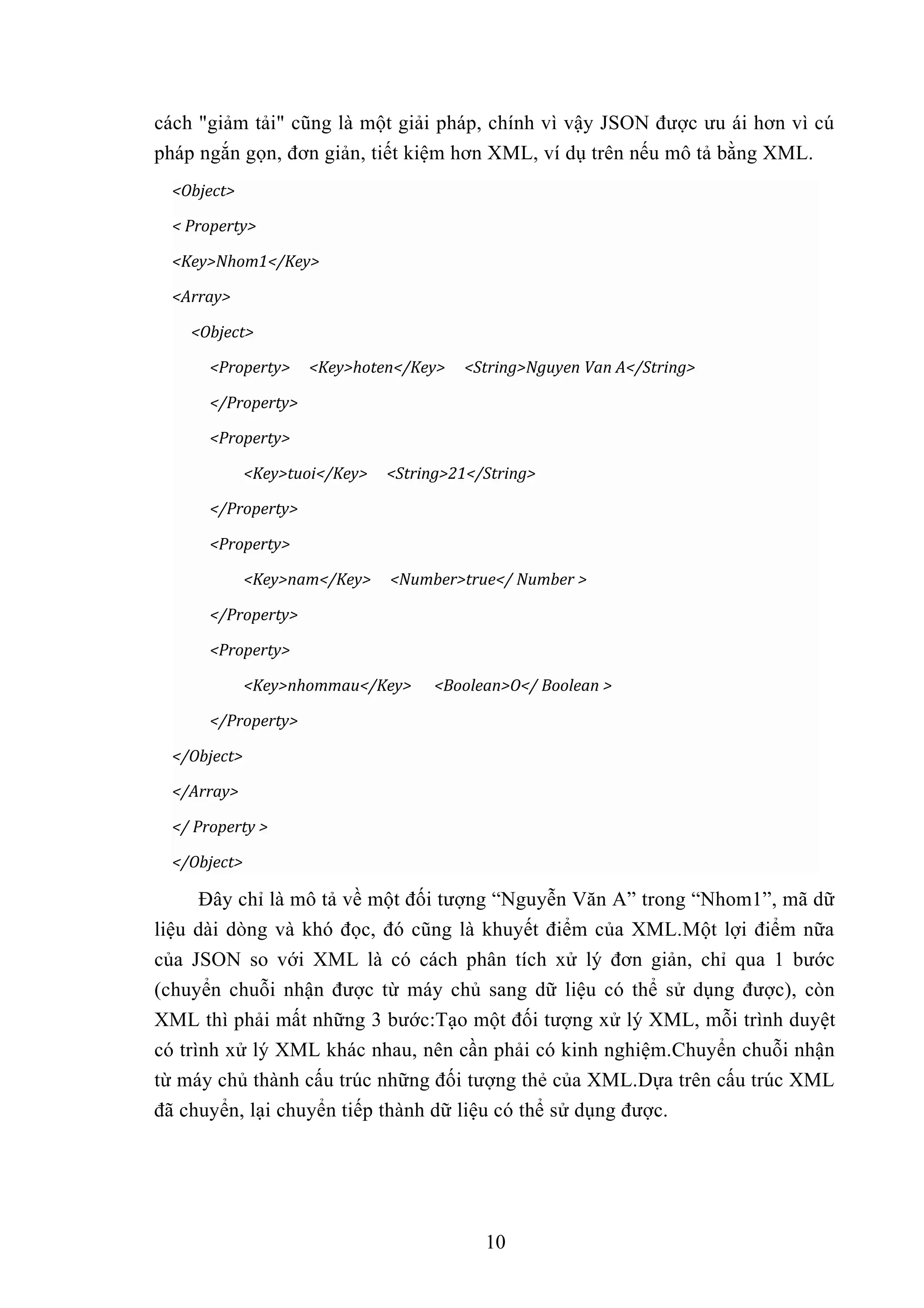cách "giảm tải" cũng là một giải pháp, chính vì vậy JSON được ưu ái hơn vì cú
pháp ngắn gọn, đơn giản, tiết kiệm hơn XML, ví dụ trên nếu mô tả bằng XML.
<Object>
< Property>
<Key>Nhom1</Key>
<Array>
<Object>
<Property> <Key>hoten</Key> <String>Nguyen Van A</String>
</Property>
<Property>
<Key>tuoi</Key> <String>21</String>
</Property>
<Property>
<Key>nam</Key> <Number>true</ Number >
</Property>
<Property>
<Key>nhommau</Key> <Boolean>O</ Boolean >
</Property>
</Object>
</Array>
</ Property >
</Object>
Đây chỉ là mô tả về một đối tượng “Nguyễn Văn A” trong “Nhom1”, mã dữ
liệu dài dòng và khó đọc, đó cũng là khuyết điểm của XML.Một lợi điểm nữa
của JSON so với XML là có cách phân tích xử lý đơn giản, chỉ qua 1 bước
(chuyển chuỗi nhận được từ máy chủ sang dữ liệu có thể sử dụng được), còn
XML thì phải mất những 3 bước:Tạo một đối tượng xử lý XML, mỗi trình duyệt
có trình xử lý XML khác nhau, nên cần phải có kinh nghiệm.Chuyển chuỗi nhận
từ máy chủ thành cấu trúc những đối tượng thẻ của XML.Dựa trên cấu trúc XML
đã chuyển, lại chuyển tiếp thành dữ liệu có thể sử dụng được.
10
 