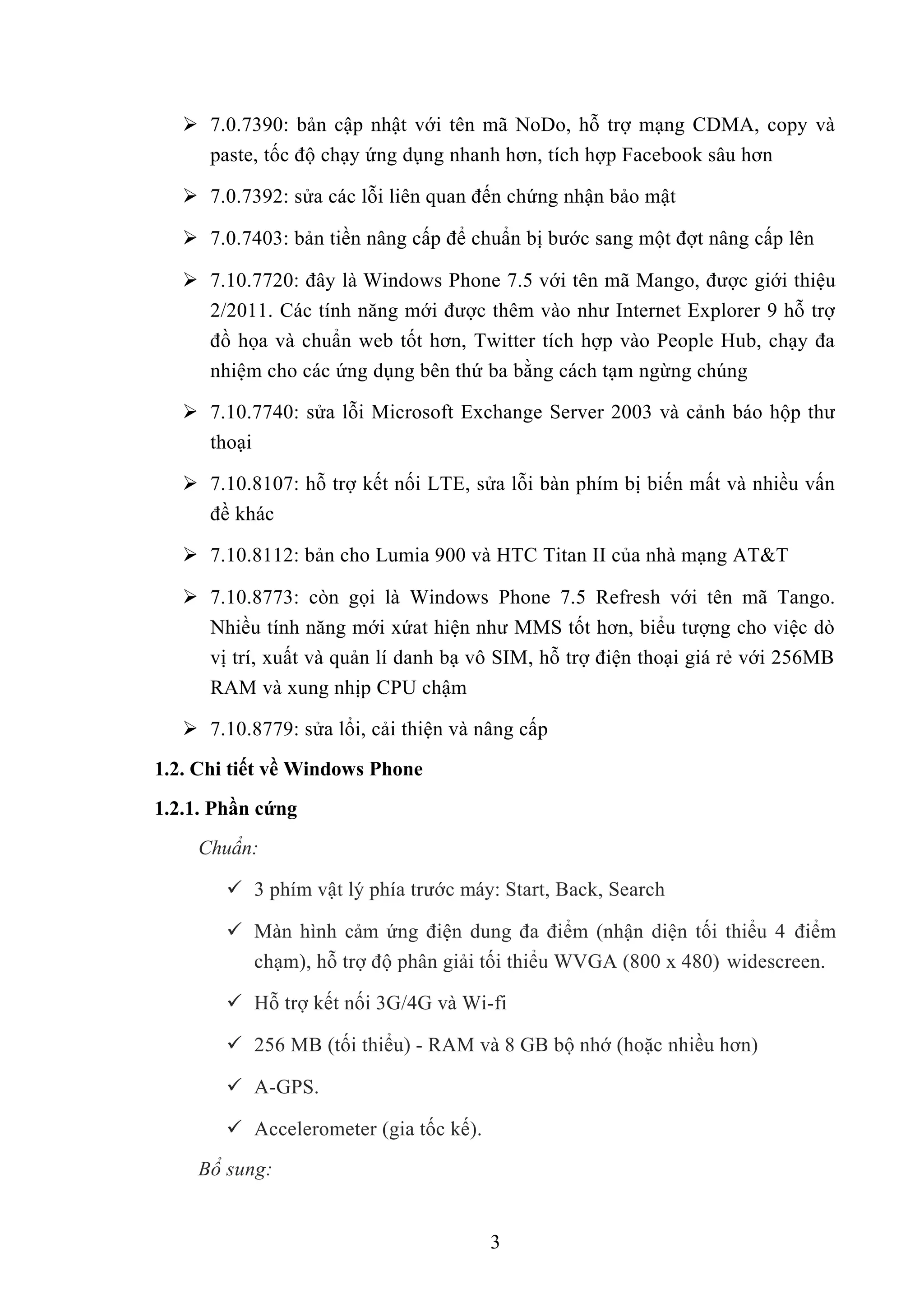  7.0.7390: bản cập nhật với tên mã NoDo, hỗ trợ mạng CDMA, copy và
paste, tốc độ chạy ứng dụng nhanh hơn, tích hợp Facebook sâu hơn
 7.0.7392: sửa các lỗi liên quan đến chứng nhận bảo mật
 7.0.7403: bản tiền nâng cấp để chuẩn bị bước sang một đợt nâng cấp lên
 7.10.7720: đây là Windows Phone 7.5 với tên mã Mango, được giới thiệu
2/2011. Các tính năng mới được thêm vào như Internet Explorer 9 hỗ trợ
đồ họa và chuẩn web tốt hơn, Twitter tích hợp vào People Hub, chạy đa
nhiệm cho các ứng dụng bên thứ ba bằng cách tạm ngừng chúng
 7.10.7740: sửa lỗi Microsoft Exchange Server 2003 và cảnh báo hộp thư
thoại
 7.10.8107: hỗ trợ kết nối LTE, sửa lỗi bàn phím bị biến mất và nhiều vấn
đề khác
 7.10.8112: bản cho Lumia 900 và HTC Titan II của nhà mạng AT&T
 7.10.8773: còn gọi là Windows Phone 7.5 Refresh với tên mã Tango.
Nhiều tính năng mới xứat hiện như MMS tốt hơn, biểu tượng cho việc dò
vị trí, xuất và quản lí danh bạ vô SIM, hỗ trợ điện thoại giá rẻ với 256MB
RAM và xung nhịp CPU chậm
 7.10.8779: sửa lổi, cải thiện và nâng cấp
1.2. Chi tiết về Windows Phone
1.2.1. Phần cứng
Chuẩn:
 3 phím vật lý phía trước máy: Start, Back, Search
 Màn hình cảm ứng điện dung đa điểm (nhận diện tối thiểu 4 điểm
chạm), hỗ trợ độ phân giải tối thiểu WVGA (800 x 480) widescreen.
 Hỗ trợ kết nối 3G/4G và Wi-fi
 256 MB (tối thiểu) - RAM và 8 GB bộ nhớ (hoặc nhiều hơn)
 A-GPS.
 Accelerometer (gia tốc kế).
Bổ sung:
3
 