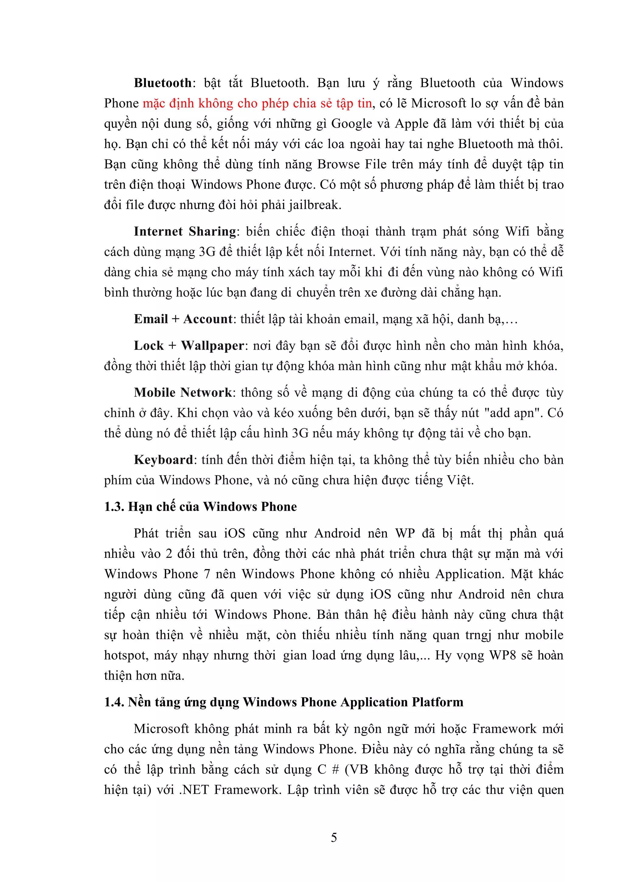 Bluetooth: bật tắt Bluetooth. Bạn lưu ý rằng Bluetooth của Windows
Phone mặc định không cho phép chia sẻ tập tin, có lẽ Microsoft lo sợ vấn đề bản
quyền nội dung số, giống với những gì Google và Apple đã làm với thiết bị của
họ. Bạn chỉ có thể kết nối máy với các loa ngoài hay tai nghe Bluetooth mà thôi.
Bạn cũng không thể dùng tính năng Browse File trên máy tính để duyệt tập tin
trên điện thoại Windows Phone được. Có một số phương pháp để làm thiết bị trao
đổi file được nhưng đòi hỏi phải jailbreak.
Internet Sharing: biến chiếc điện thoại thành trạm phát sóng Wifi bằng
cách dùng mạng 3G để thiết lập kết nối Internet. Với tính năng này, bạn có thể dễ
dàng chia sẻ mạng cho máy tính xách tay mỗi khi đi đến vùng nào không có Wifi
bình thường hoặc lúc bạn đang di chuyển trên xe đường dài chẳng hạn.
Email + Account: thiết lập tài khoản email, mạng xã hội, danh bạ,…
Lock + Wallpaper: nơi đây bạn sẽ đổi được hình nền cho màn hình khóa,
đồng thời thiết lập thời gian tự động khóa màn hình cũng như mật khẩu mở khóa.
Mobile Network: thông số về mạng di động của chúng ta có thể được tùy
chỉnh ở đây. Khi chọn vào và kéo xuống bên dưới, bạn sẽ thấy nút "add apn". Có
thể dùng nó để thiết lập cấu hình 3G nếu máy không tự động tải về cho bạn.
Keyboard: tính đến thời điểm hiện tại, ta không thể tùy biến nhiều cho bàn
phím của Windows Phone, và nó cũng chưa hiện được tiếng Việt.
1.3. Hạn chế của Windows Phone
Phát triển sau iOS cũng như Android nên WP đã bị mất thị phần quá
nhiều vào 2 đối thủ trên, đồng thời các nhà phát triển chưa thật sự mặn mà với
Windows Phone 7 nên Windows Phone không có nhiều Application. Mặt khác
người dùng cũng đã quen với việc sử dụng iOS cũng như Android nên chưa
tiếp cận nhiều tới Windows Phone. Bản thân hệ điều hành này cũng chưa thật
sự hoàn thiện về nhiều mặt, còn thiếu nhiều tính năng quan trngj như mobile
hotspot, máy nhạy nhưng thời gian load ứng dụng lâu,... Hy vọng WP8 sẽ hoàn
thiện hơn nữa.
1.4. Nền tảng ứng dụng Windows Phone Application Platform
Microsoft không phát minh ra bất kỳ ngôn ngữ mới hoặc Framework mới
cho các ứng dụng nền tảng Windows Phone. Điều này có nghĩa rằng chúng ta sẽ
có thể lập trình bằng cách sử dụng C # (VB không được hỗ trợ tại thời điểm
hiện tại) với .NET Framework. Lập trình viên sẽ được hỗ trợ các thư viện quen
5
 