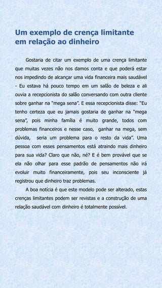 Um exemplo de crença limitante
em relação ao dinheiro
Gostaria de citar um exemplo de uma crença limitante
que muitas vezes não nos damos conta e que poderá estar
nos impedindo de alcançar uma vida financeira mais saudável
- Eu estava há pouco tempo em um salão de beleza e ali
ouvia a recepcionista do salão conversando com outra cliente
sobre ganhar na “mega sena”. E essa recepcionista disse: “Eu
tenho certeza que eu jamais gostaria de ganhar na “mega
sena”, pois minha família é muito grande, todos com
problemas financeiros e nesse caso, ganhar na mega, sem
dúvida, seria um problema para o resto da vida”. Uma
pessoa com esses pensamentos está atraindo mais dinheiro
para sua vida? Claro que não, né? E é bem provável que se
ela não olhar para esse padrão de pensamentos não irá
evoluir muito financeiramente, pois seu inconsciente já
registrou que dinheiro traz problemas.
A boa notícia é que este modelo pode ser alterado, estas
crenças limitantes podem ser revistas e a construção de uma
relação saudável com dinheiro é totalmente possível.
 