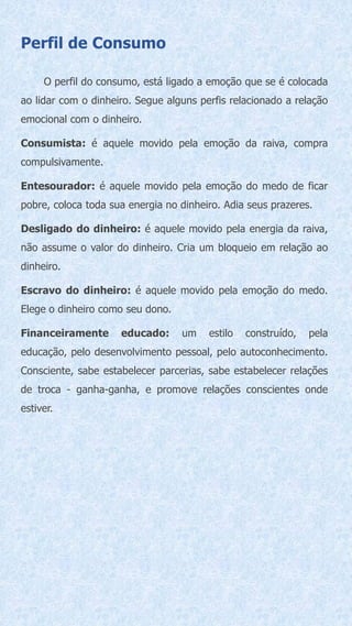 Perfil de Consumo
O perfil do consumo, está ligado a emoção que se é colocada
ao lidar com o dinheiro. Segue alguns perfis relacionado a relação
emocional com o dinheiro.
Consumista: é aquele movido pela emoção da raiva, compra
compulsivamente.
Entesourador: é aquele movido pela emoção do medo de ficar
pobre, coloca toda sua energia no dinheiro. Adia seus prazeres.
Desligado do dinheiro: é aquele movido pela energia da raiva,
não assume o valor do dinheiro. Cria um bloqueio em relação ao
dinheiro.
Escravo do dinheiro: é aquele movido pela emoção do medo.
Elege o dinheiro como seu dono.
Financeiramente educado: um estilo construído, pela
educação, pelo desenvolvimento pessoal, pelo autoconhecimento.
Consciente, sabe estabelecer parcerias, sabe estabelecer relações
de troca - ganha-ganha, e promove relações conscientes onde
estiver.
 