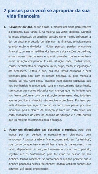 7 passos para você se apropriar da sua
vida financeira
1. Levantar dívidas, se for o caso. E montar um plano para resolver
o problema. Essa tarefa é, na maioria das vezes, dolorosa. Durante
os meus processos de coaching percebo como muitos enfrentam a
dor de encarar o desafio de lidar com as finanças, principalmente
quando estão endividados. Muitas pessoas, perdem o controle
financeiro, cai nas armadilhas dos bancos e dos cartões de créditos,
entram numa bola de neve e quando percebem já se encontram
numa situação complicada. E essa situação pode, muitas vezes,
causar sentimentos de vergonha, raiva, culpa, medo, insegurança e
até desespero. O fato é que, nós não fomos educados e nem
treinados para lidar com as nossas finanças, ou pelo menos a
maioria de nós. Além disso, estamos num sistema capitalista que
nos bombardeia o tempo todo para um consumismo desenfreado,
sem contar que somos educados com crenças que nos limitam, que
nos fazem conformar com uma situação de escassez. Mas, tudo isso
apenas justifica a situação, não resolve o problema. Por isso, por
mais doloroso que seja, é preciso ser forte para passar por esse
momento, pois a clareza da situação já trará um certo alívio, um
certo sentimento de estar no domínio da situação e é esta clareza
que irá mostrar os caminhos para a solução.
2. Fazer um diagnóstico das despesas e receitas. Aqui, pelo
menos por um período, é necessário um diagnóstico bem
minucioso. A proposta não é ficar economizando em “cafezinhos”,
pois concordo que isso é se alinhar a energia da escassez, mas
talvez, dependendo do caso, será necessário, por um certo período,
registrar até os “cafezinhos”, para ter visão do destino do seu
dinheiro. Muitos coachees2 se surpreendem quando percebe que o
dinheiro poupados nesses “cafezinhos” podem viabilizar sonhos que
estavam, até então, engavetados.
 