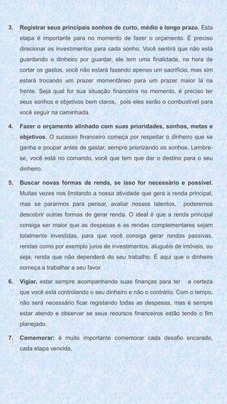 3. Registrar seus principais sonhos de curto, médio e longo prazo. Esta
etapa é importante para no momento de fazer o orçamento. É preciso
direcionar os investimentos para cada sonho. Você sentirá que não está
guardando o dinheiro por guardar, ele tem uma finalidade, na hora de
cortar os gastos, você não estará fazendo apenas um sacrifício, mas sim
estará trocando um prazer momentâneo para um prazer maior lá na
frente. Seja qual for sua situação financeira no momento, é preciso ter
seus sonhos e objetivos bem claros, pois eles serão o combustível para
você seguir na caminhada.
4. Fazer o orçamento alinhado com suas prioridades, sonhos, metas e
objetivos. O sucesso financeiro começa por respeitar o dinheiro que se
ganha e poupar antes de gastar, sempre priorizando os sonhos. Lembre-
se, você está no comando, você que tem que dar o destino para o seu
dinheiro.
5. Buscar novas formas de renda, se isso for necessário e possível.
Muitas vezes nos limitando a nossa atividade que gera a renda principal,
mas se pararmos para pensar, avaliar nossos talentos, poderemos
descobrir outras formas de gerar renda. O ideal é que a renda principal
consiga ser maior que as despesas e as rendas complementares sejam
totalmente investidas, para que você consiga gerar rendas passivas,
rendas como por exemplo juros de investimentos, aluguéis de imóveis, ou
seja, renda que não dependerá do seu trabalho. É aqui que o dinheiro
começa a trabalhar a seu favor.
6. Vigiar, estar sempre acompanhando suas finanças para ter a certeza
que você está controlando o seu dinheiro e não o contrário. Com o tempo,
não será necessário ficar registando todas as despesas, mas é sempre
estar atendo e observar se seus recursos financeiros estão tendo o fim
planejado.
7. Comemorar: é muito importante comemorar cada desafio encarado,
cada etapa vencida,
 