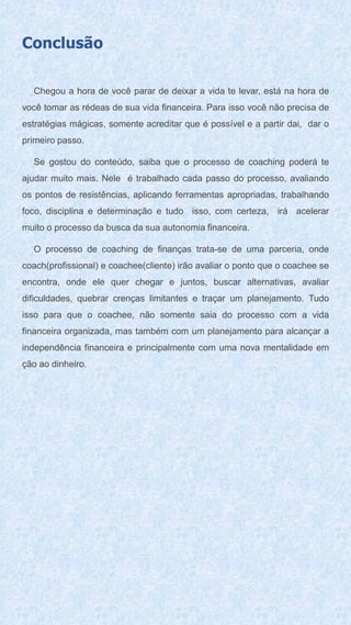 Conclusão
Chegou a hora de você parar de deixar a vida te levar, está na hora de
você tomar as rédeas de sua vida financeira. Para isso você não precisa de
estratégias mágicas, somente acreditar que é possível e a partir dai, dar o
primeiro passo.
Se gostou do conteúdo, saiba que o processo de coaching poderá te
ajudar muito mais. Nele é trabalhado cada passo do processo, avaliando
os pontos de resistências, aplicando ferramentas apropriadas, trabalhando
foco, disciplina e determinação e tudo isso, com certeza, irá acelerar
muito o processo da busca da sua autonomia financeira.
O processo de coaching de finanças trata-se de uma parceria, onde
coach(profissional) e coachee(cliente) irão avaliar o ponto que o coachee se
encontra, onde ele quer chegar e juntos, buscar alternativas, avaliar
dificuldades, quebrar crenças limitantes e traçar um planejamento. Tudo
isso para que o coachee, não somente saia do processo com a vida
financeira organizada, mas também com um planejamento para alcançar a
independência financeira e principalmente com uma nova mentalidade em
ção ao dinheiro.
 