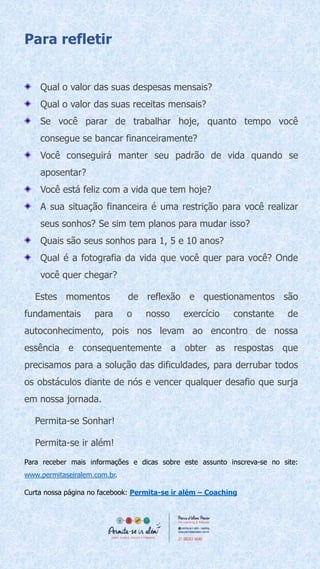Para refletir
Qual o valor das suas despesas mensais?
Qual o valor das suas receitas mensais?
Se você parar de trabalhar hoje, quanto tempo você
consegue se bancar financeiramente?
Você conseguirá manter seu padrão de vida quando se
aposentar?
Você está feliz com a vida que tem hoje?
A sua situação financeira é uma restrição para você realizar
seus sonhos? Se sim tem planos para mudar isso?
Quais são seus sonhos para 1, 5 e 10 anos?
Qual é a fotografia da vida que você quer para você? Onde
você quer chegar?
Estes momentos de reflexão e questionamentos são
fundamentais para o nosso exercício constante de
autoconhecimento, pois nos levam ao encontro de nossa
essência e consequentemente a obter as respostas que
precisamos para a solução das dificuldades, para derrubar todos
os obstáculos diante de nós e vencer qualquer desafio que surja
em nossa jornada.
Permita-se Sonhar!
Permita-se ir além!
Para receber mais informações e dicas sobre este assunto inscreva-se no site:
www.permitaseiralem.com.br.
Curta nossa página no facebook: Permita-se ir além – Coaching
 