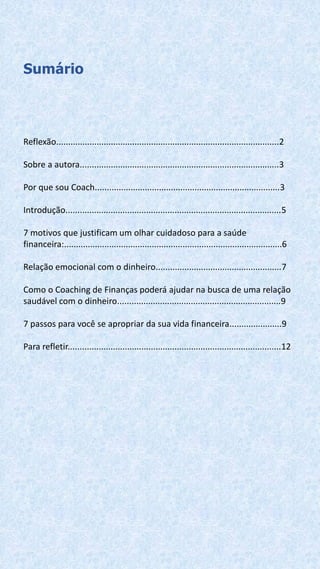 Sumário
Reflexão..............................................................................................2
Sobre a autora....................................................................................3
Por que sou Coach..............................................................................3
Introdução...........................................................................................5
7 motivos que justificam um olhar cuidadoso para a saúde
financeira:............................................................................................6
Relação emocional com o dinheiro.....................................................7
Como o Coaching de Finanças poderá ajudar na busca de uma relação
saudável com o dinheiro.....................................................................9
7 passos para você se apropriar da sua vida financeira......................9
Para refletir..........................................................................................12
 