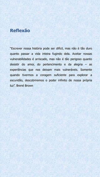 Reflexão
“Escrever nossa história pode ser difícil, mas não é tão duro
quanto passar a vida inteira fugindo dela. Aceitar nossas
vulnerabilidades é arriscado, mas não é tão perigoso quanto
desistir do amor, do pertencimento e da alegria – as
experiências que nos deixam mais vulneráveis. Somente
quando tivermos a coragem suficiente para explorar a
escuridão, descobriremos o poder infinito de nossa própria
luz”. Brené Brown
 