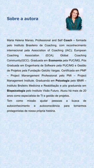 Sobre a autora
Maria Helena Manso, Professional and Self Coach – formada
pelo Instituto Brasileiro de Coaching, com reconhecimento
internacional pela Association of Coaching (IAC); European
Coaching Association (ECA); Global Coaching
Community(GCC). Graduada em Economia pela PUC/MG, Pós
Graduada em Engenharia de Software pela PUC/MG e Gestão
de Projetos pela Fundação Getúlio Vargas. Certificada em PMP
– Project Manangement Professional pelo PMI – Project
Management Institute. Graduanda em Psicologia pelo IBMR –
Instituto Brsileiro Medicina e Reabilitação e pós graduanda em
Biopsicologia pelo Instituto Visão Futuro. Atuou há mais de 20
anos como especialista de TI e gestão de projetos.
Tem como missão ajudar pessoas a busca de
autoconhecimento e autoconsciência para tornarmos
protagonistas de nossa própria história.
 