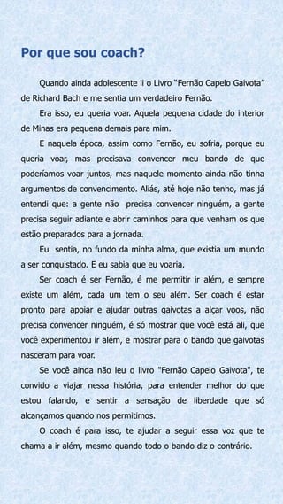 Por que sou coach?
Quando ainda adolescente li o Livro “Fernão Capelo Gaivota”
de Richard Bach e me sentia um verdadeiro Fernão.
Era isso, eu queria voar. Aquela pequena cidade do interior
de Minas era pequena demais para mim.
E naquela época, assim como Fernão, eu sofria, porque eu
queria voar, mas precisava convencer meu bando de que
poderíamos voar juntos, mas naquele momento ainda não tinha
argumentos de convencimento. Aliás, até hoje não tenho, mas já
entendi que: a gente não precisa convencer ninguém, a gente
precisa seguir adiante e abrir caminhos para que venham os que
estão preparados para a jornada.
Eu sentia, no fundo da minha alma, que existia um mundo
a ser conquistado. E eu sabia que eu voaria.
Ser coach é ser Fernão, é me permitir ir além, e sempre
existe um além, cada um tem o seu além. Ser coach é estar
pronto para apoiar e ajudar outras gaivotas a alçar voos, não
precisa convencer ninguém, é só mostrar que você está ali, que
você experimentou ir além, e mostrar para o bando que gaivotas
nasceram para voar.
Se você ainda não leu o livro "Fernão Capelo Gaivota", te
convido a viajar nessa história, para entender melhor do que
estou falando, e sentir a sensação de liberdade que só
alcançamos quando nos permitimos.
O coach é para isso, te ajudar a seguir essa voz que te
chama a ir além, mesmo quando todo o bando diz o contrário.
 
