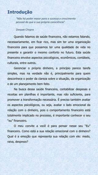 Introdução
“Não há poder maior para o sucesso e crescimento
pessoal do que a sua própria consciência”.
Deepak Chopra
Quando falamos de saúde financeira, não estamos falando,
necessariamente, em ficar rico, mas sim ter uma organização
financeira para que possamos ter uma qualidade de vida no
presente e garantir o mesmo conforto no futuro. Esta saúde
financeira envolve aspectos psicológicos, econômicos, contábeis,
culturais, entre outros.
Gerenciar o próprio dinheiro, a princípio parece tarefa
simples, mas na verdade não é, principalmente para quem
desconhece o poder da clareza sobre a situação, da organização
e de um planejamento bem feito.
Na busca dessa saúde financeira, contabilizar despesas e
receitas em planilhas é importante, mas não suficiente, para
promover a transformação necessária. É preciso também avaliar
os aspectos psicológicos, ou seja, avaliar o lado emocional da
relação com o dinheiro, pois o comportamento financeiro está
totalmente implicado no processo, é importante conhecer o seu
“eu” financeiro.
O meu convite a você é para pensar nesse seu “Eu”
financeiro. Como está a sua relação emocional com o dinheiro?
Qual é a emoção que representa sua relação com ele: medo,
raiva, desprezo?
 