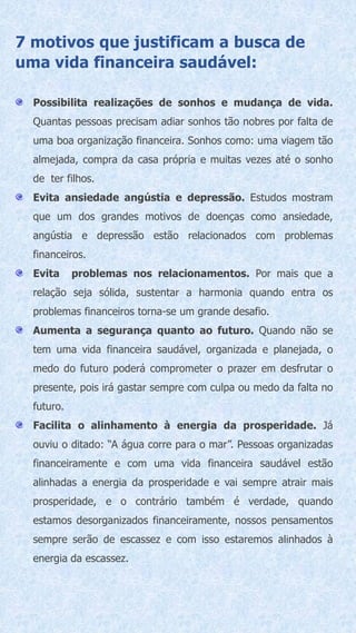 7 motivos que justificam a busca de
uma vida financeira saudável:
Possibilita realizações de sonhos e mudança de vida.
Quantas pessoas precisam adiar sonhos tão nobres por falta de
uma boa organização financeira. Sonhos como: uma viagem tão
almejada, compra da casa própria e muitas vezes até o sonho
de ter filhos.
Evita ansiedade angústia e depressão. Estudos mostram
que um dos grandes motivos de doenças como ansiedade,
angústia e depressão estão relacionados com problemas
financeiros.
Evita problemas nos relacionamentos. Por mais que a
relação seja sólida, sustentar a harmonia quando entra os
problemas financeiros torna-se um grande desafio.
Aumenta a segurança quanto ao futuro. Quando não se
tem uma vida financeira saudável, organizada e planejada, o
medo do futuro poderá comprometer o prazer em desfrutar o
presente, pois irá gastar sempre com culpa ou medo da falta no
futuro.
Facilita o alinhamento à energia da prosperidade. Já
ouviu o ditado: “A água corre para o mar”. Pessoas organizadas
financeiramente e com uma vida financeira saudável estão
alinhadas a energia da prosperidade e vai sempre atrair mais
prosperidade, e o contrário também é verdade, quando
estamos desorganizados financeiramente, nossos pensamentos
sempre serão de escassez e com isso estaremos alinhados à
energia da escassez.
 