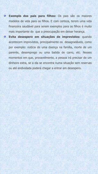 Exemplo dos pais para filhos: Os pais são os maiores
modelos de vida para os filhos. E com certeza, terem uma vida
financeira saudável para serem exemplos para os filhos é muito
mais importante do que a preocupação em deixar herança.
Evita desespero em situações de imprevistos: quando
acontecem imprevistos, principalmente os desagradáveis, como
por exemplo: notícia de uma doença na família, morte de um
parente, desemprego ou uma batida de carro, etc. Nesses
momentos em que, provavelmente, a pessoa irá precisar de um
dinheiro extra, se a ela se encontra numa situação sem reservas
ou até endividada poderá chegar a entrar em desespero.
 