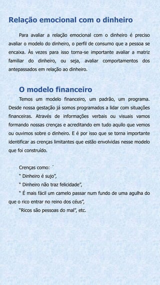 Relação emocional com o dinheiro
Para avaliar a relação emocional com o dinheiro é preciso
avaliar o modelo do dinheiro, o perfil de consumo que a pessoa se
encaixa. Às vezes para isso torna-se importante avaliar a matriz
familiar do dinheiro, ou seja, avaliar comportamentos dos
antepassados em relação ao dinheiro.
O modelo financeiro
Temos um modelo financeiro, um padrão, um programa.
Desde nossa gestação já somos programados a lidar com situações
financeiras. Através de informações verbais ou visuais vamos
formando nossas crenças e acreditando em tudo aquilo que vemos
ou ouvimos sobre o dinheiro. E é por isso que se torna importante
identificar as crenças limitantes que estão envolvidas nesse modelo
que foi construído.
Crenças como: ´
“ Dinheiro é sujo”,
“ Dinheiro não traz felicidade”,
“ É mais fácil um camelo passar num fundo de uma agulha do
que o rico entrar no reino dos céus”,
“Ricos são pessoas do mal”, etc.
 