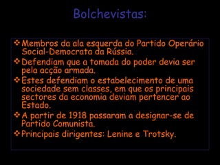 Bolchevistas: Membros da ala esquerda do Partido Operário Social-Democrata da Rússia. Defendiam que a tomada do poder devia ser pela acção armada. Estes defendiam o estabelecimento de uma sociedade sem classes, em que os principais sectores da economia deviam pertencer ao Estado. A partir de 1918 passaram a designar-se de Partido Comunista. Principais dirigentes: Lenine e Trotsky. 