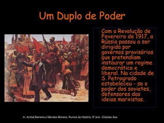 Um Duplo de Poder Com a Revolução de Fevereiro de 1917, a Rússia passou a ser dirigida por governos provisórios que pretendiam instaurar um regime democrático e liberal. Na cidade de S. Petrogrado estabeleceu - se o poder dos sovietes, defensores das ideias marxistas. In, Aníbal Barreira e Mendes Moreira, Rumos da História, 9º ano - Edições Asa 